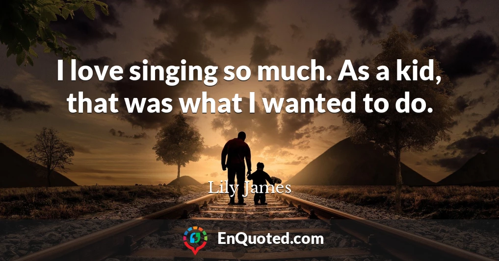 I love singing so much. As a kid, that was what I wanted to do.