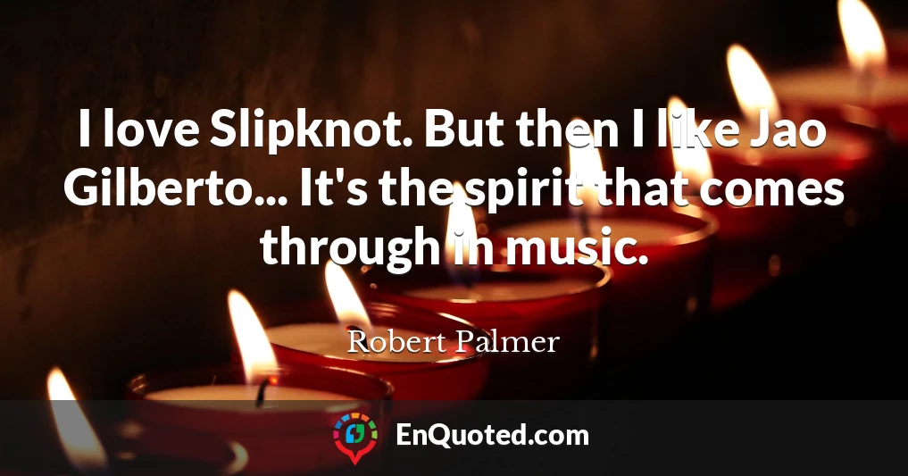 I love Slipknot. But then I like Jao Gilberto... It's the spirit that comes through in music.