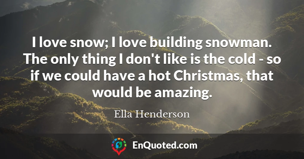 I love snow; I love building snowman. The only thing I don't like is the cold - so if we could have a hot Christmas, that would be amazing.