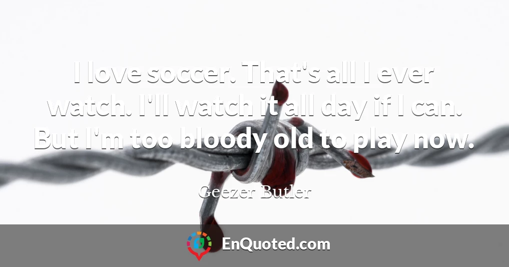 I love soccer. That's all I ever watch. I'll watch it all day if I can. But I'm too bloody old to play now.
