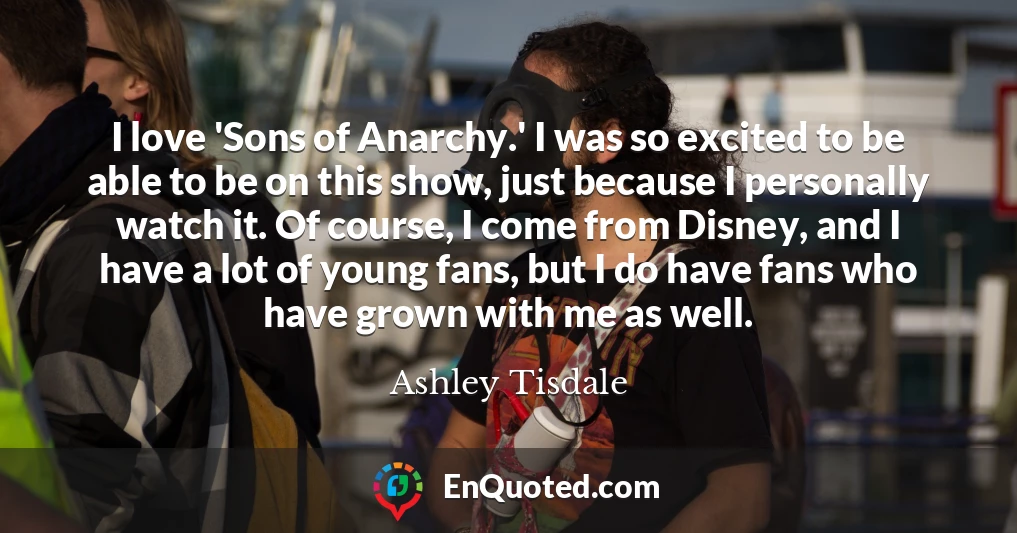I love 'Sons of Anarchy.' I was so excited to be able to be on this show, just because I personally watch it. Of course, I come from Disney, and I have a lot of young fans, but I do have fans who have grown with me as well.