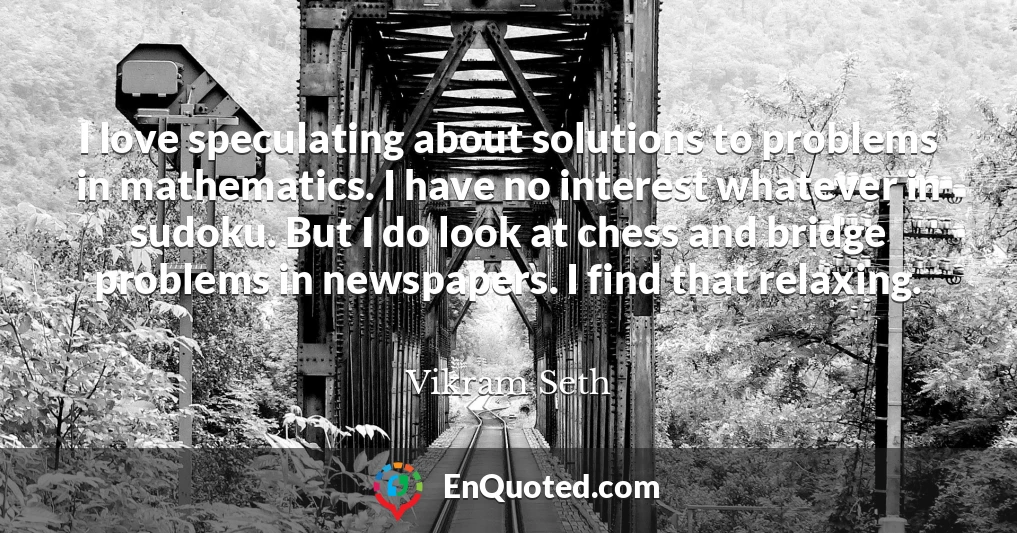 I love speculating about solutions to problems in mathematics. I have no interest whatever in sudoku. But I do look at chess and bridge problems in newspapers. I find that relaxing.