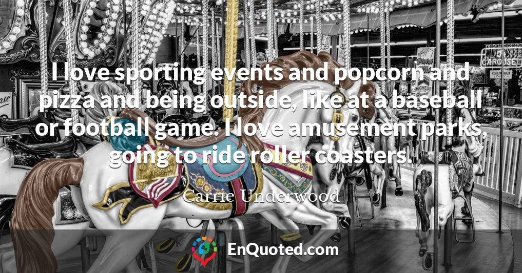 I love sporting events and popcorn and pizza and being outside, like at a baseball or football game. I love amusement parks, going to ride roller coasters.