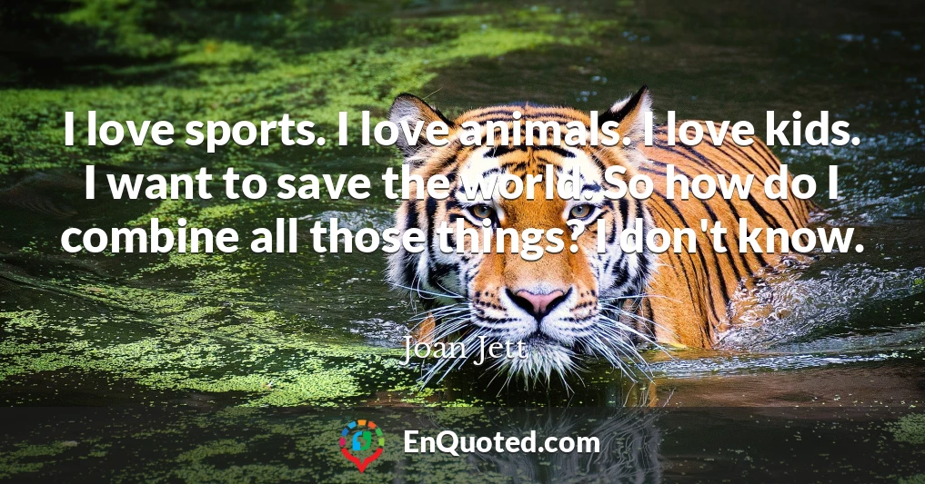 I love sports. I love animals. I love kids. I want to save the world. So how do I combine all those things? I don't know.