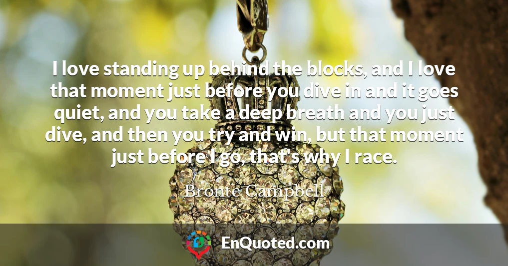 I love standing up behind the blocks, and I love that moment just before you dive in and it goes quiet, and you take a deep breath and you just dive, and then you try and win, but that moment just before I go, that's why I race.