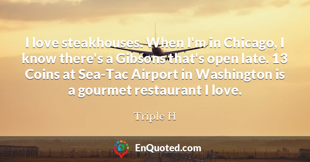 I love steakhouses. When I'm in Chicago, I know there's a Gibsons that's open late. 13 Coins at Sea-Tac Airport in Washington is a gourmet restaurant I love.