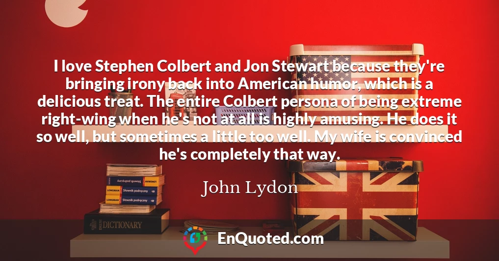 I love Stephen Colbert and Jon Stewart because they're bringing irony back into American humor, which is a delicious treat. The entire Colbert persona of being extreme right-wing when he's not at all is highly amusing. He does it so well, but sometimes a little too well. My wife is convinced he's completely that way.