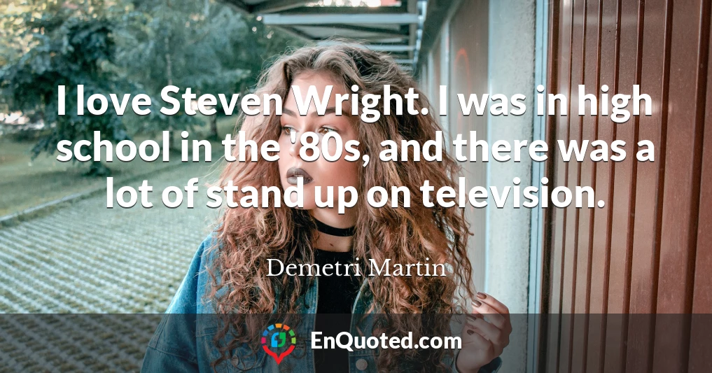 I love Steven Wright. I was in high school in the '80s, and there was a lot of stand up on television.