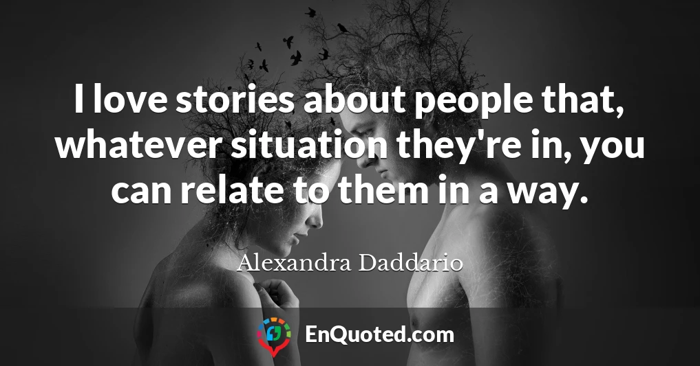 I love stories about people that, whatever situation they're in, you can relate to them in a way.