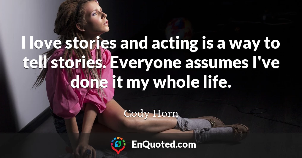 I love stories and acting is a way to tell stories. Everyone assumes I've done it my whole life.
