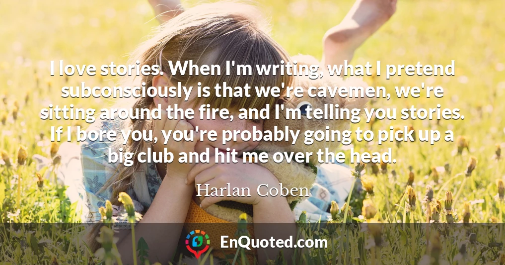 I love stories. When I'm writing, what I pretend subconsciously is that we're cavemen, we're sitting around the fire, and I'm telling you stories. If I bore you, you're probably going to pick up a big club and hit me over the head.