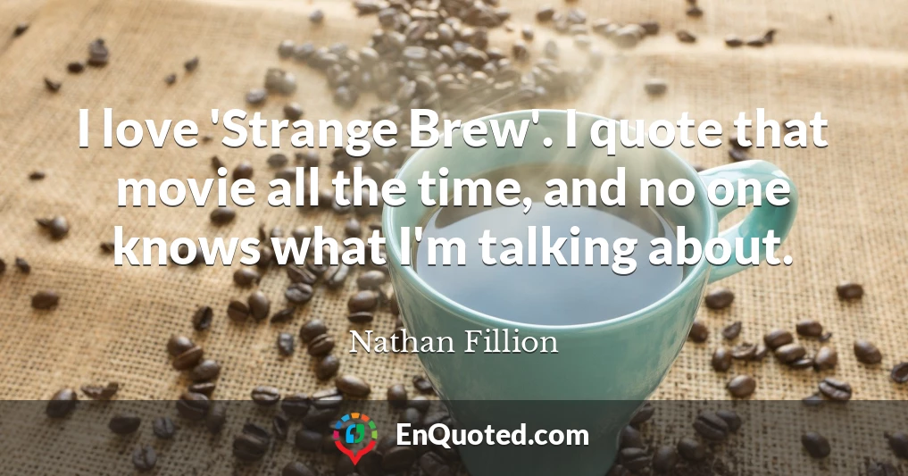 I love 'Strange Brew'. I quote that movie all the time, and no one knows what I'm talking about.