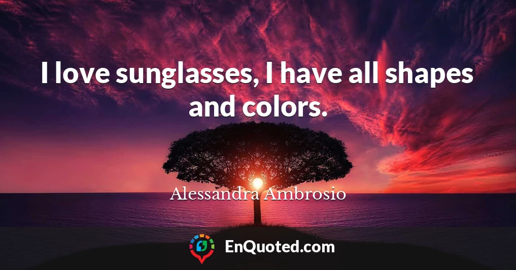 I love sunglasses, I have all shapes and colors.