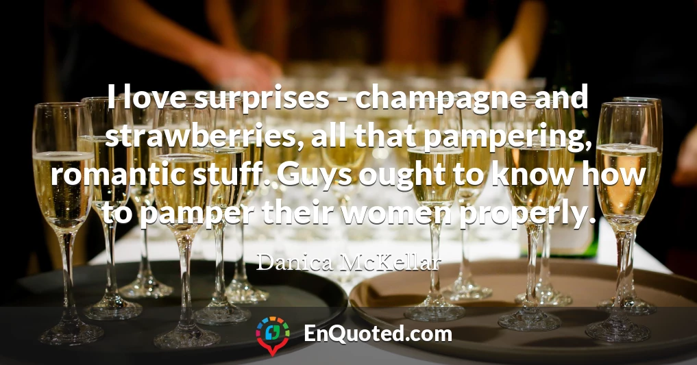 I love surprises - champagne and strawberries, all that pampering, romantic stuff. Guys ought to know how to pamper their women properly.