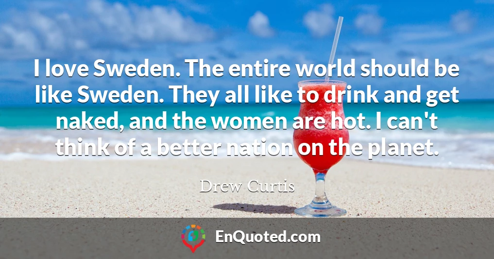 I love Sweden. The entire world should be like Sweden. They all like to drink and get naked, and the women are hot. I can't think of a better nation on the planet.