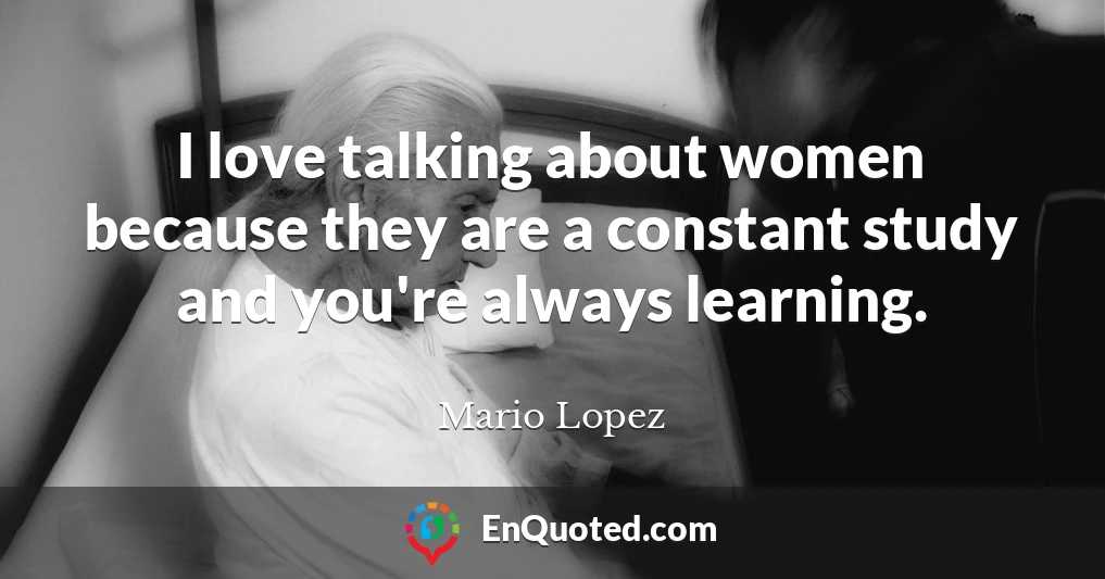 I love talking about women because they are a constant study and you're always learning.