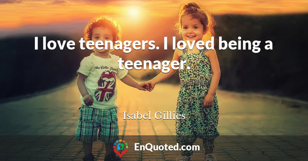 I love teenagers. I loved being a teenager.