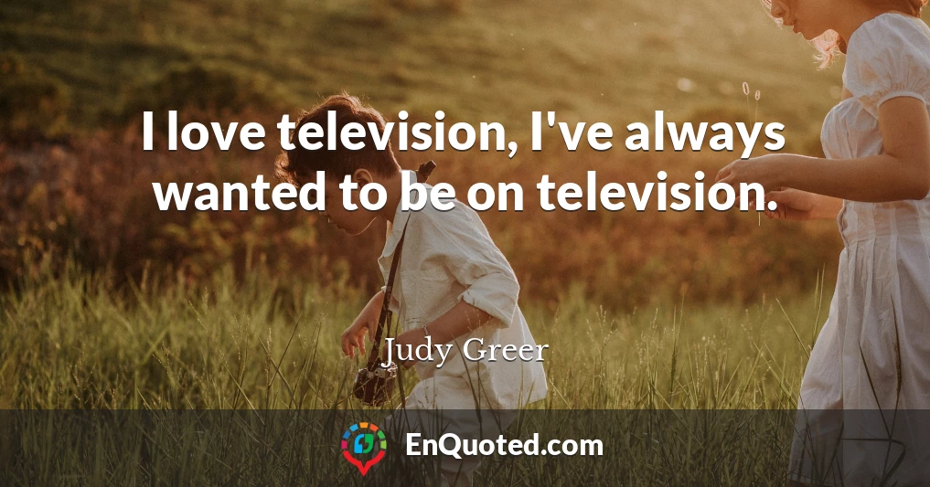 I love television, I've always wanted to be on television.