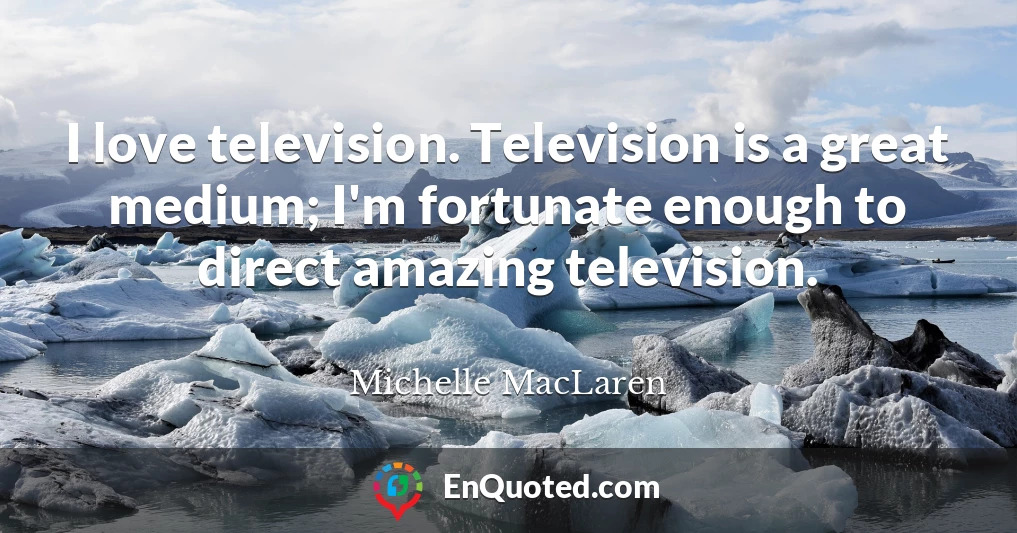 I love television. Television is a great medium; I'm fortunate enough to direct amazing television.