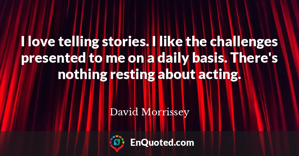 I love telling stories. I like the challenges presented to me on a daily basis. There's nothing resting about acting.