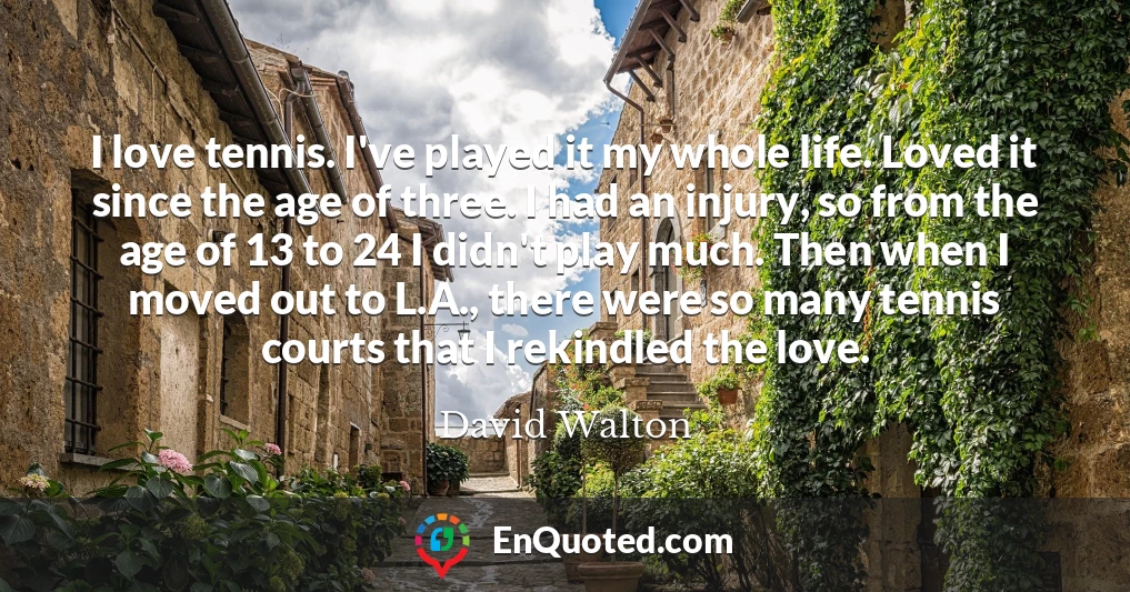 I love tennis. I've played it my whole life. Loved it since the age of three. I had an injury, so from the age of 13 to 24 I didn't play much. Then when I moved out to L.A., there were so many tennis courts that I rekindled the love.
