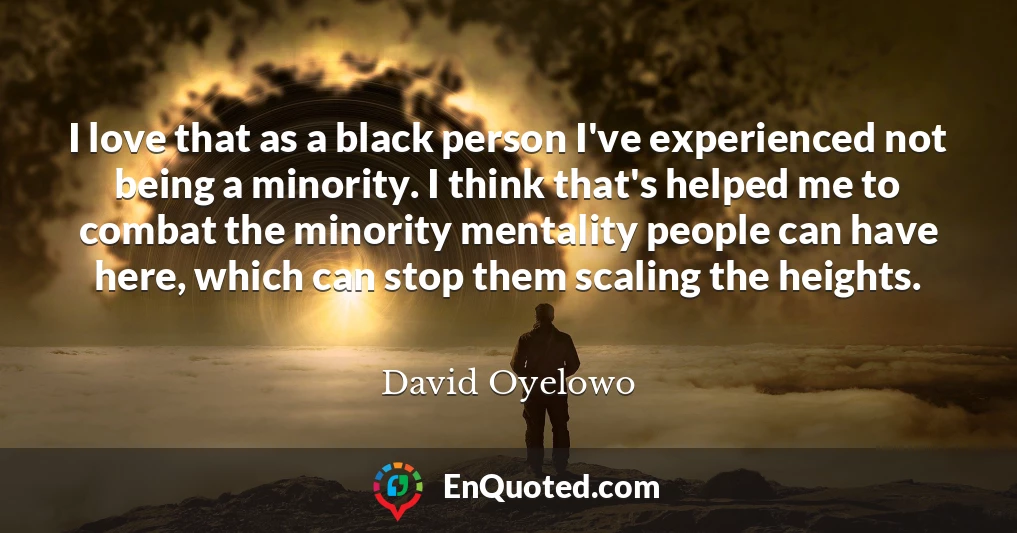 I love that as a black person I've experienced not being a minority. I think that's helped me to combat the minority mentality people can have here, which can stop them scaling the heights.