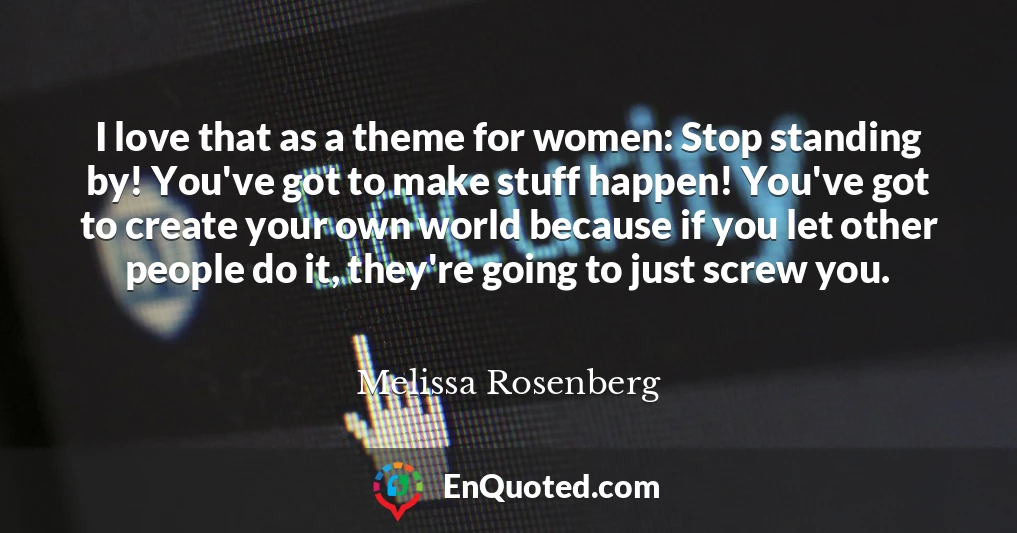 I love that as a theme for women: Stop standing by! You've got to make stuff happen! You've got to create your own world because if you let other people do it, they're going to just screw you.