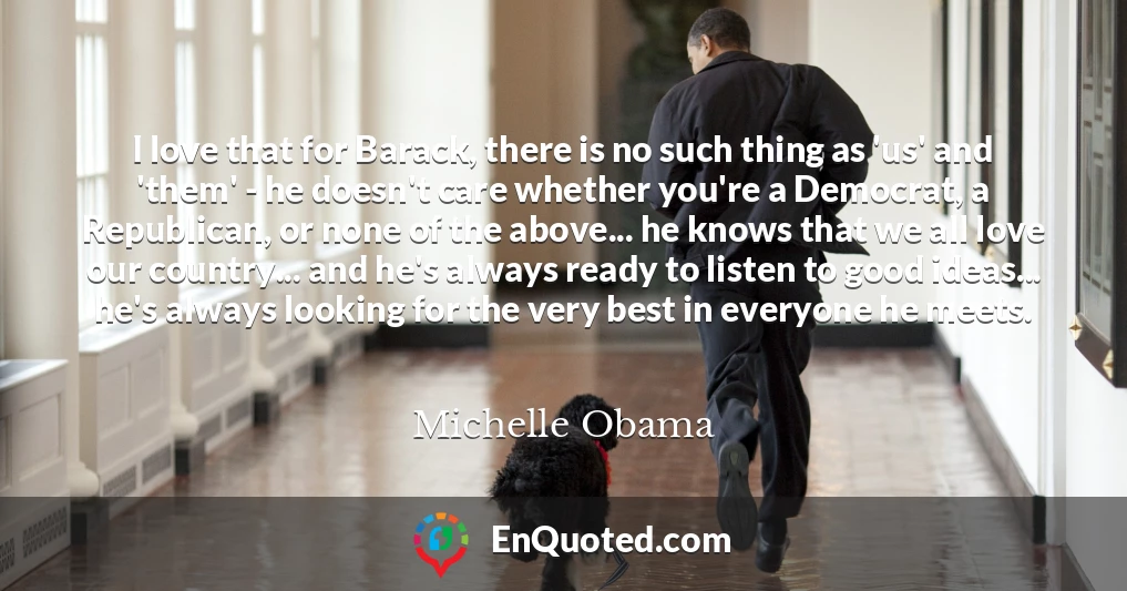 I love that for Barack, there is no such thing as 'us' and 'them' - he doesn't care whether you're a Democrat, a Republican, or none of the above... he knows that we all love our country... and he's always ready to listen to good ideas... he's always looking for the very best in everyone he meets.