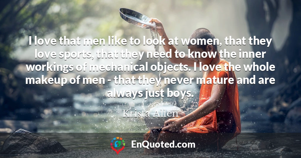 I love that men like to look at women, that they love sports, that they need to know the inner workings of mechanical objects. I love the whole makeup of men - that they never mature and are always just boys.