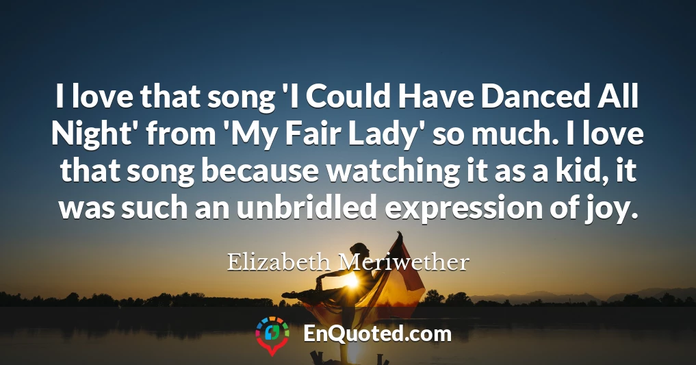 I love that song 'I Could Have Danced All Night' from 'My Fair Lady' so much. I love that song because watching it as a kid, it was such an unbridled expression of joy.