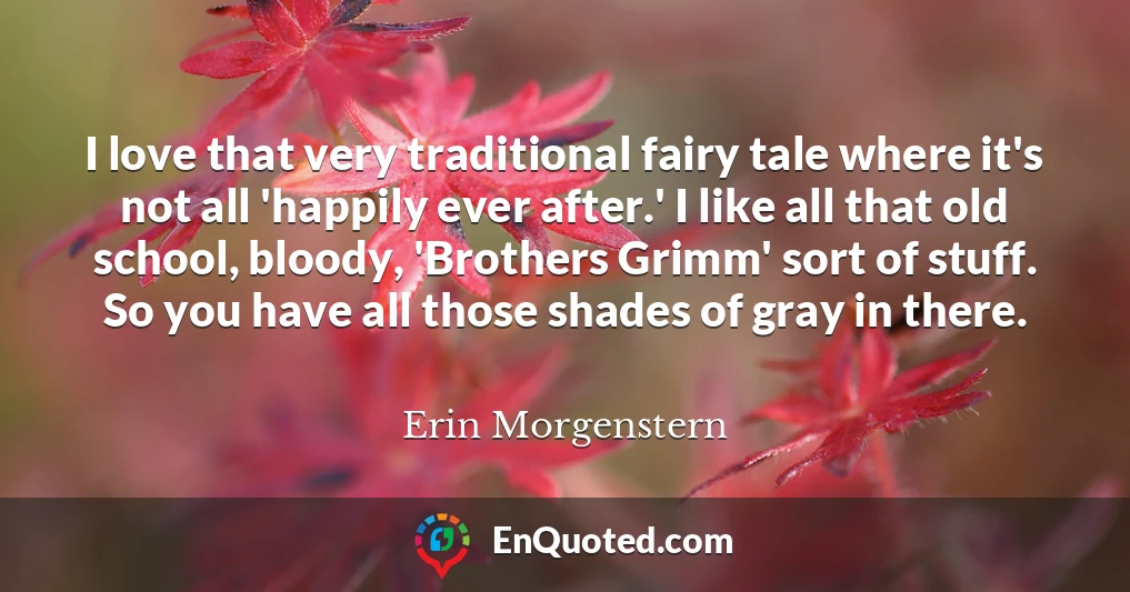 I love that very traditional fairy tale where it's not all 'happily ever after.' I like all that old school, bloody, 'Brothers Grimm' sort of stuff. So you have all those shades of gray in there.