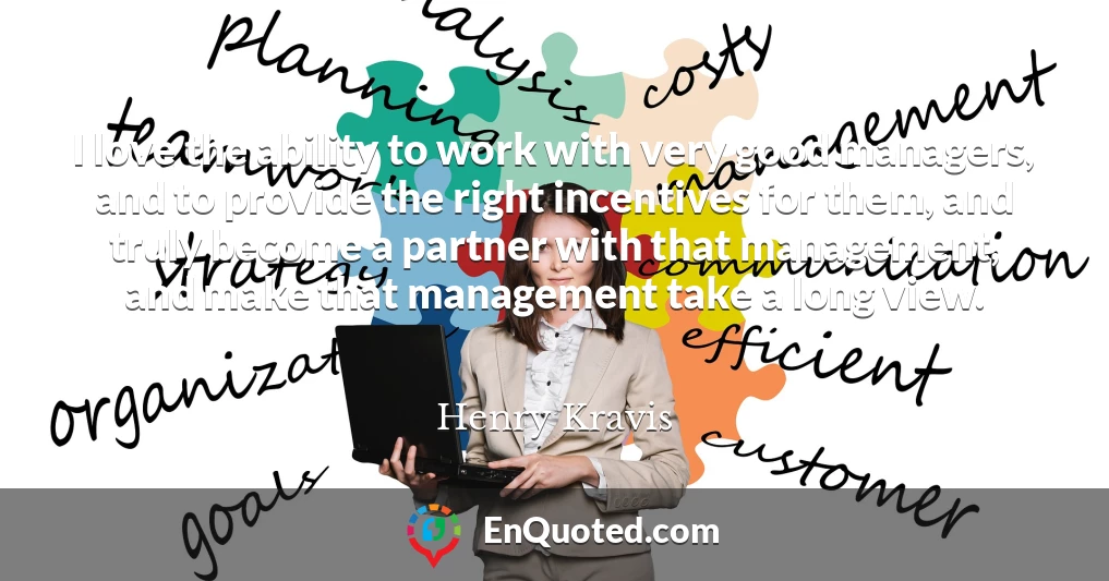 I love the ability to work with very good managers, and to provide the right incentives for them, and truly become a partner with that management, and make that management take a long view.