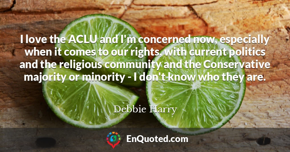 I love the ACLU and I'm concerned now, especially when it comes to our rights, with current politics and the religious community and the Conservative majority or minority - I don't know who they are.