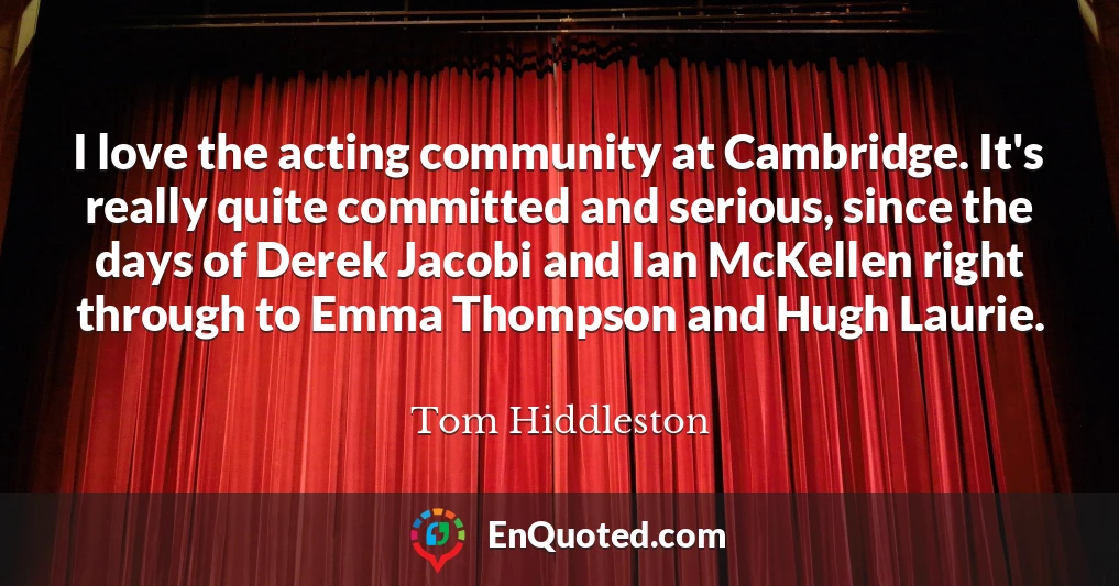I love the acting community at Cambridge. It's really quite committed and serious, since the days of Derek Jacobi and Ian McKellen right through to Emma Thompson and Hugh Laurie.