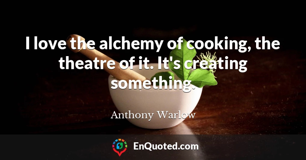 I love the alchemy of cooking, the theatre of it. It's creating something.