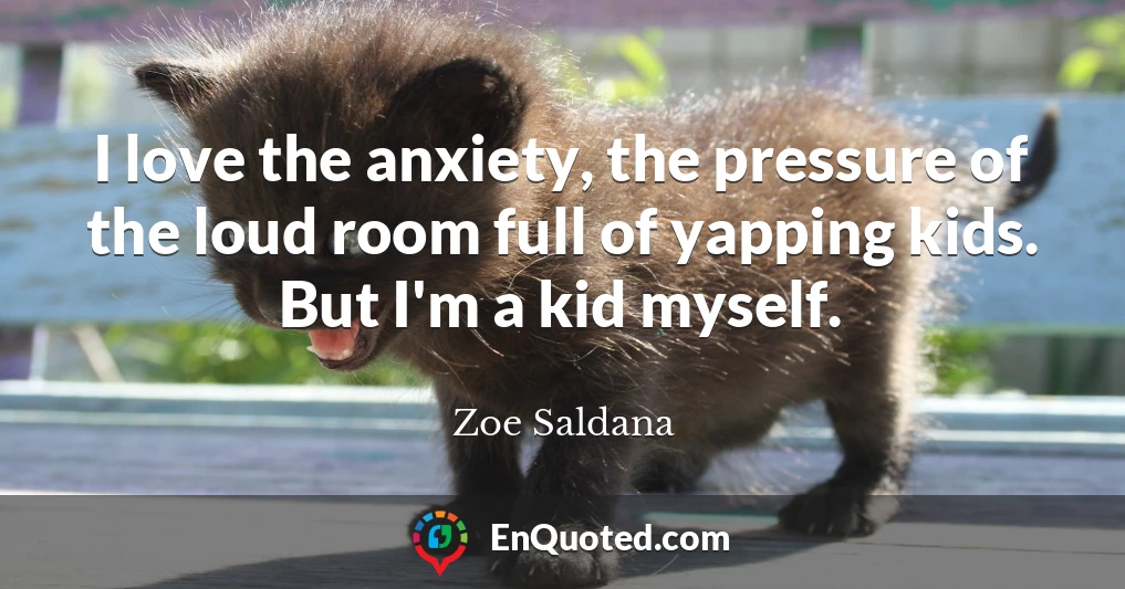 I love the anxiety, the pressure of the loud room full of yapping kids. But I'm a kid myself.