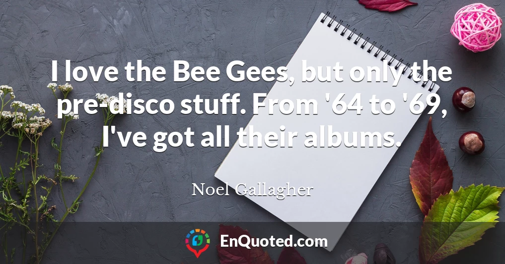 I love the Bee Gees, but only the pre-disco stuff. From '64 to '69, I've got all their albums.