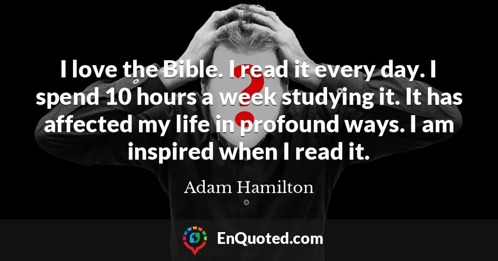 I love the Bible. I read it every day. I spend 10 hours a week studying it. It has affected my life in profound ways. I am inspired when I read it.