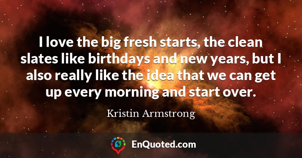 I love the big fresh starts, the clean slates like birthdays and new years, but I also really like the idea that we can get up every morning and start over.