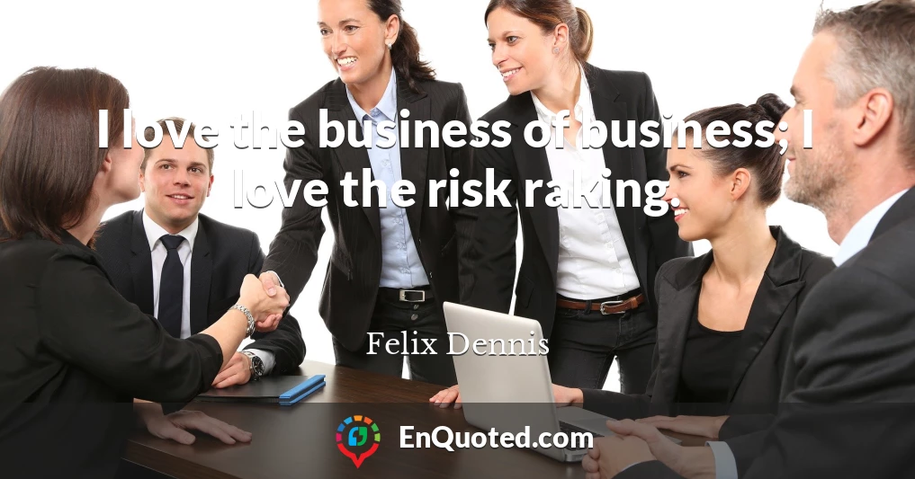 I love the business of business; I love the risk raking.