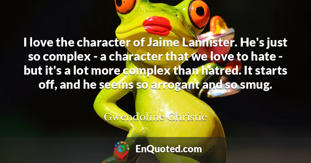 I love the character of Jaime Lannister. He's just so complex - a character that we love to hate - but it's a lot more complex than hatred. It starts off, and he seems so arrogant and so smug.