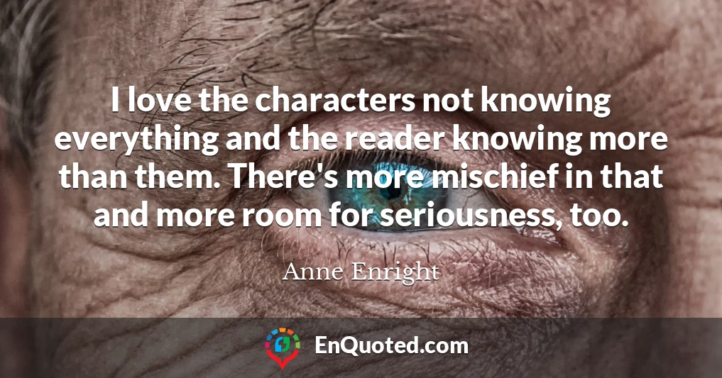 I love the characters not knowing everything and the reader knowing more than them. There's more mischief in that and more room for seriousness, too.