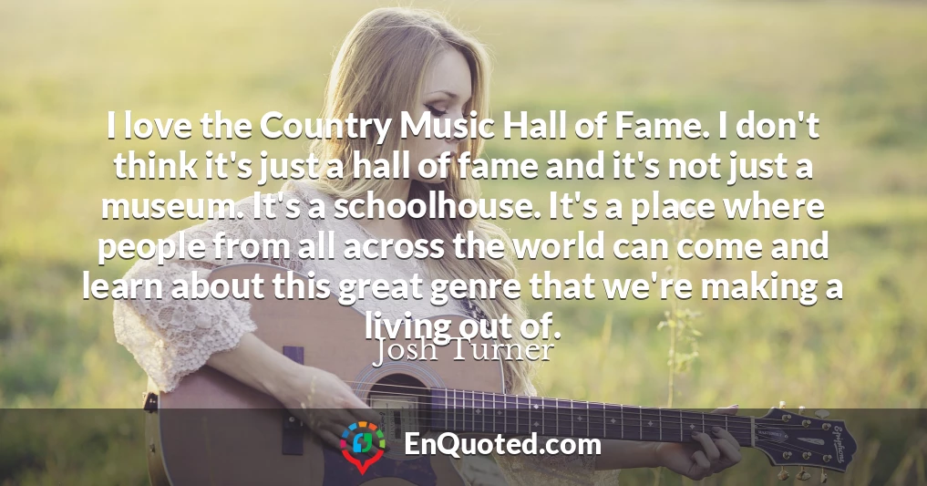 I love the Country Music Hall of Fame. I don't think it's just a hall of fame and it's not just a museum. It's a schoolhouse. It's a place where people from all across the world can come and learn about this great genre that we're making a living out of.