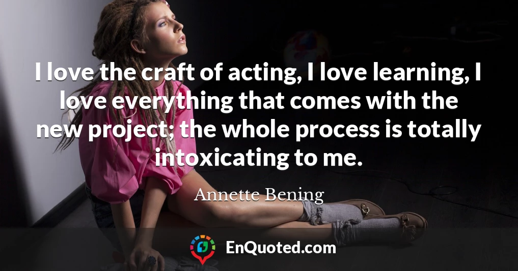 I love the craft of acting, I love learning, I love everything that comes with the new project; the whole process is totally intoxicating to me.