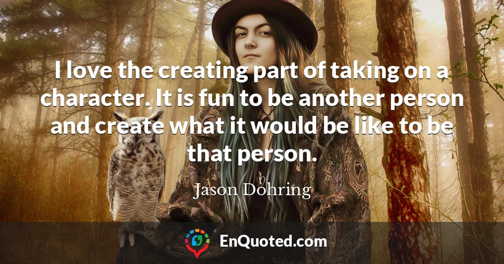 I love the creating part of taking on a character. It is fun to be another person and create what it would be like to be that person.