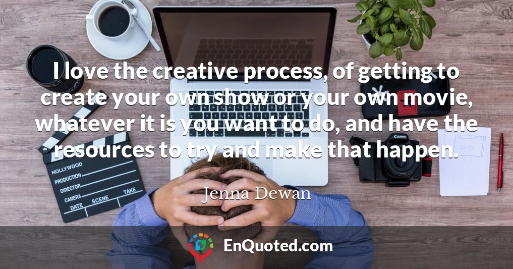 I love the creative process, of getting to create your own show or your own movie, whatever it is you want to do, and have the resources to try and make that happen.
