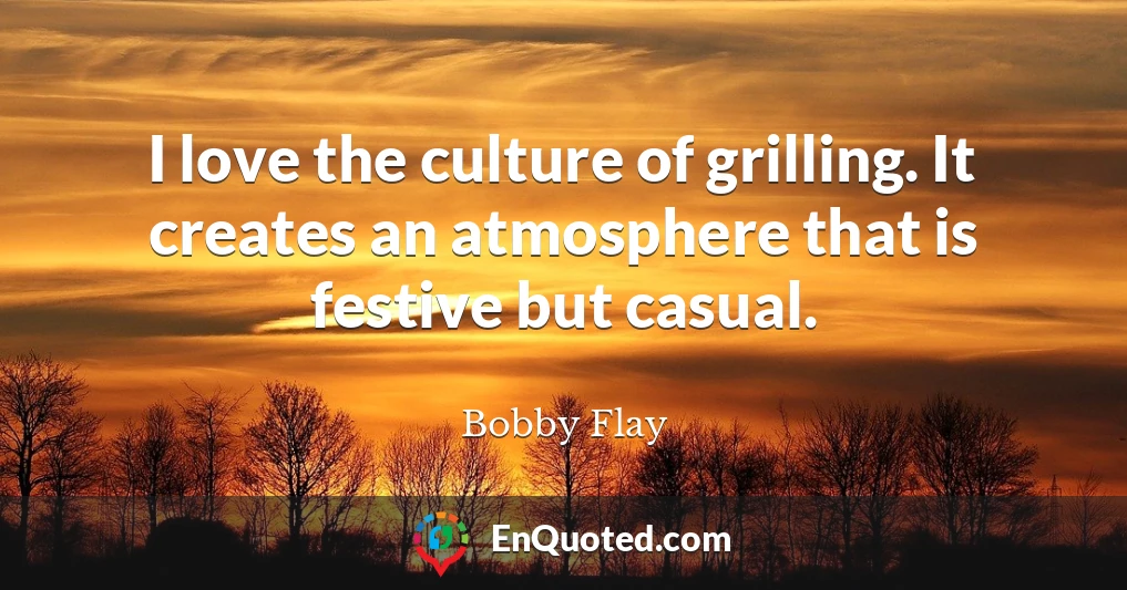 I love the culture of grilling. It creates an atmosphere that is festive but casual.