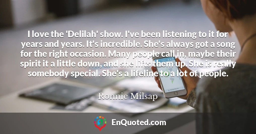 I love the 'Delilah' show. I've been listening to it for years and years. It's incredible. She's always got a song for the right occasion. Many people call in, maybe their spirit it a little down, and she lifts them up. She is really somebody special. She's a lifeline to a lot of people.
