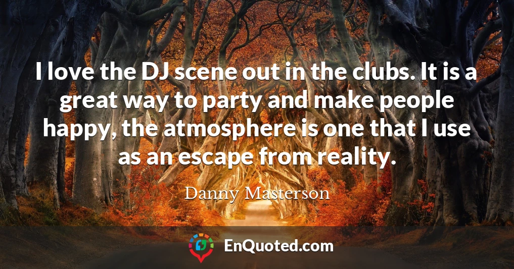 I love the DJ scene out in the clubs. It is a great way to party and make people happy, the atmosphere is one that I use as an escape from reality.