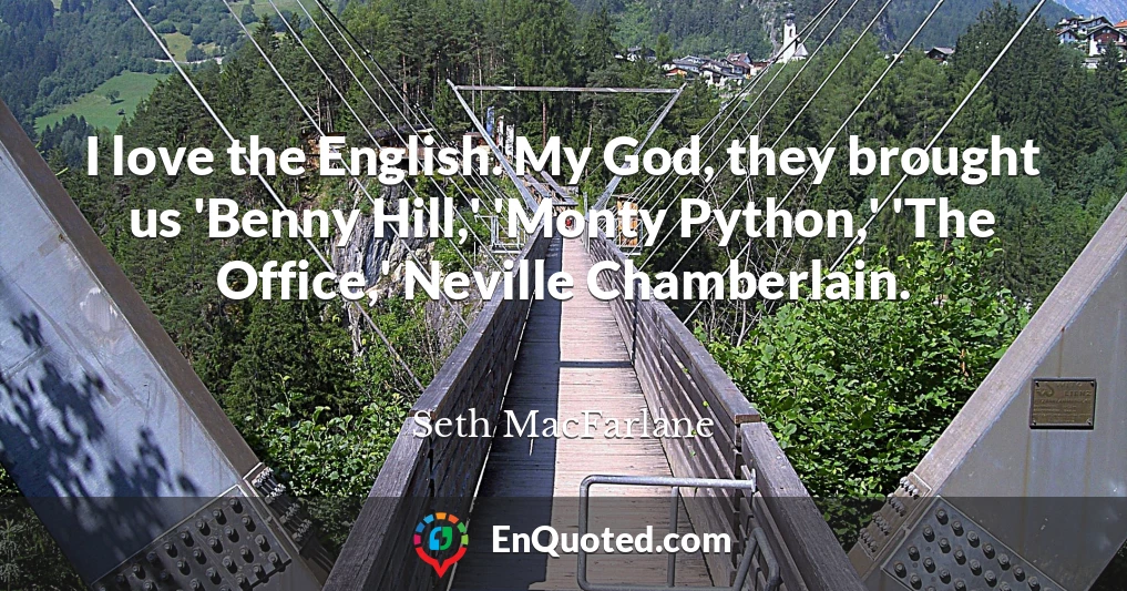 I love the English. My God, they brought us 'Benny Hill,' 'Monty Python,' 'The Office,' Neville Chamberlain.
